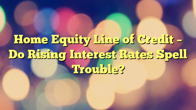 Home Equity Line of Credit – Do Rising Interest Rates Spell Trouble?