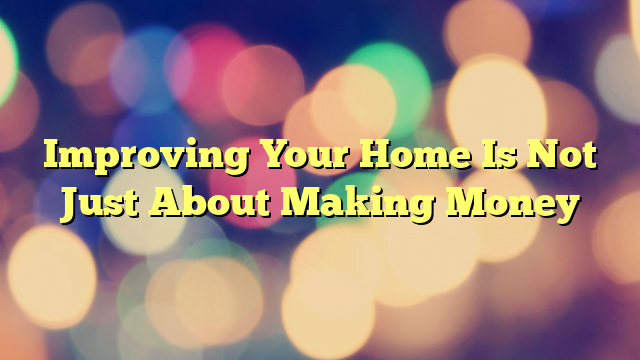 Improving Your Home Is Not Just About Making Money